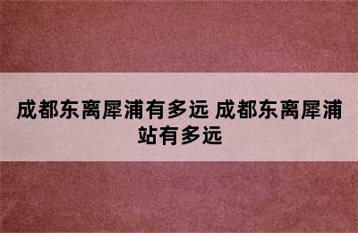 成都东离犀浦有多远 成都东离犀浦站有多远